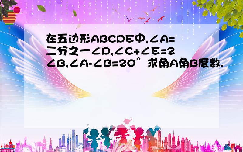 在五边形ABCDE中,∠A=二分之一∠D,∠C+∠E=2∠B,∠A-∠B=20°求角A角B度数.