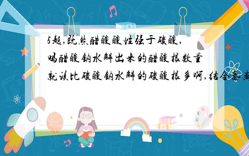 5题,既然醋酸酸性强于碳酸,吗醋酸钠水解出来的醋酸根数量就该比碳酸钠水解的碳酸根多啊,结合氢离子也多,为什么反而是碳酸钠