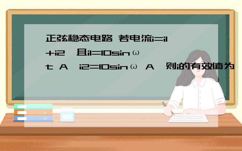 正弦稳态电路 若电流i=i1+i2,且i1=10sinωt A,i2=10sinω A,则i的有效值为