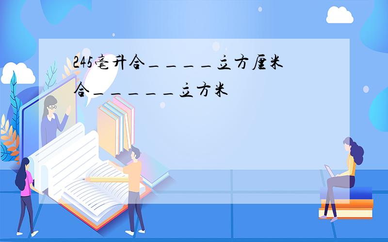 245毫升合____立方厘米合_____立方米