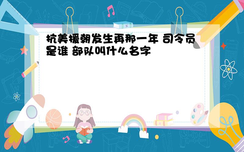 抗美援朝发生再那一年 司令员是谁 部队叫什么名字