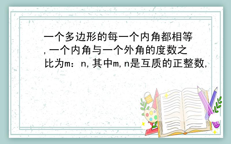 一个多边形的每一个内角都相等,一个内角与一个外角的度数之比为m：n,其中m,n是互质的正整数,