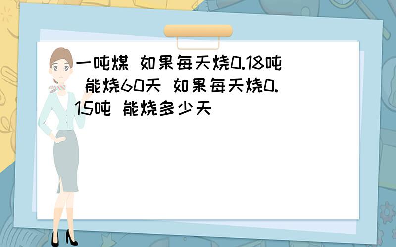 一吨煤 如果每天烧0.18吨 能烧60天 如果每天烧0.15吨 能烧多少天