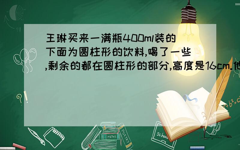 王琳买来一满瓶400ml装的下面为圆柱形的饮料,喝了一些,剩余的都在圆柱形的部分,高度是16cm.他把瓶盖拧紧,倒立过来