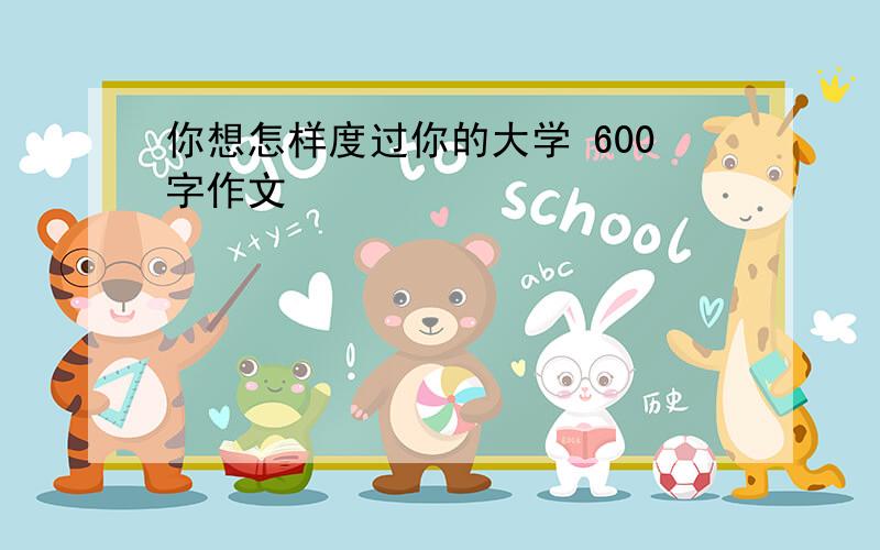 你想怎样度过你的大学 600字作文