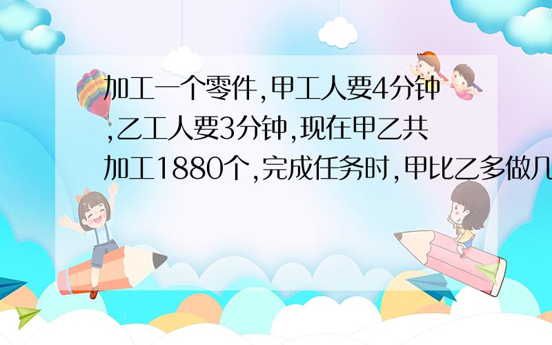 加工一个零件,甲工人要4分钟,乙工人要3分钟,现在甲乙共加工1880个,完成任务时,甲比乙多做几个零件?