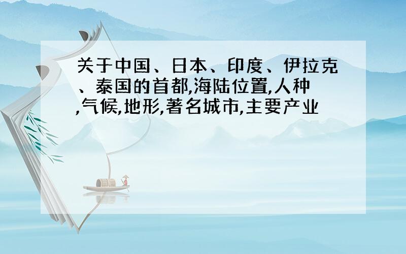 关于中国、日本、印度、伊拉克、泰国的首都,海陆位置,人种,气候,地形,著名城市,主要产业