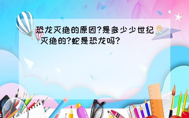 恐龙灭绝的原因?是多少少世纪 灭绝的?蛇是恐龙吗?