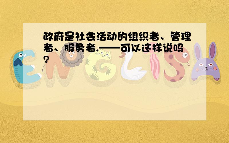 政府是社会活动的组织者、管理者、服务者.——可以这样说吗?