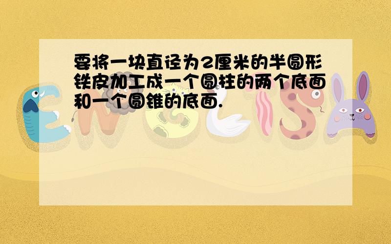 要将一块直径为2厘米的半圆形铁皮加工成一个圆柱的两个底面和一个圆锥的底面.