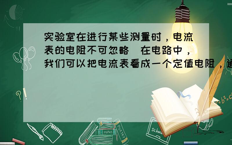 实验室在进行某些测量时，电流表的电阻不可忽略．在电路中，我们可以把电流表看成一个定值电阻，通过它的电流可以从表盘上读出．