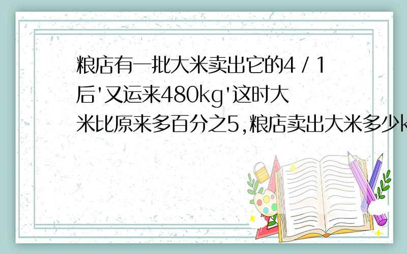 粮店有一批大米卖出它的4／1后'又运来480kg'这时大米比原来多百分之5,粮店卖出大米多少kg