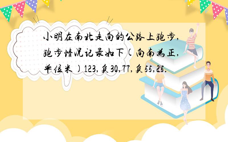 小明在南北走向的公路上跑步,跑步情况记录如下(向南为正,单位米)123,负30,77,负55,25.