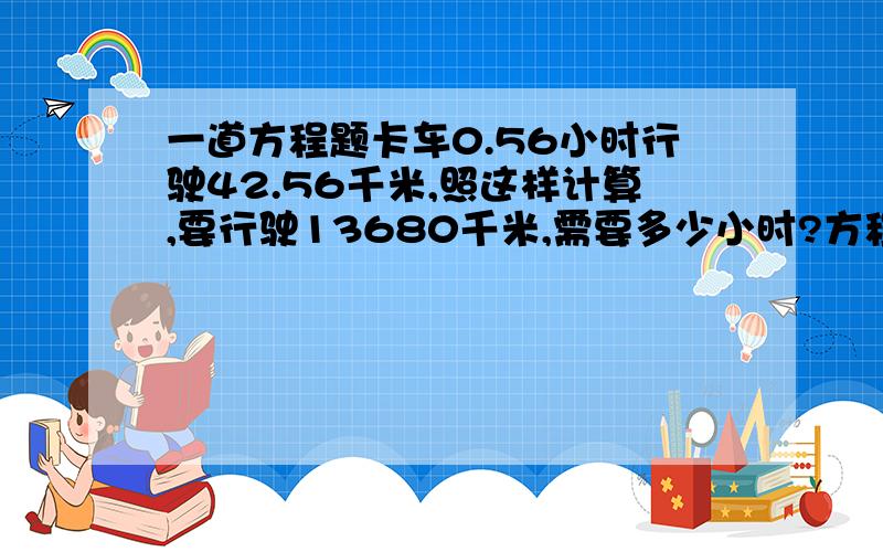 一道方程题卡车0.56小时行驶42.56千米,照这样计算,要行驶13680千米,需要多少小时?方程