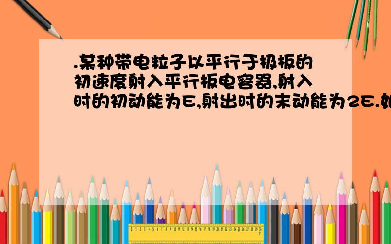 .某种带电粒子以平行于极板的初速度射入平行板电容器,射入时的初动能为E,射出时的末动能为2E.如果将这种带电粒子入射的初