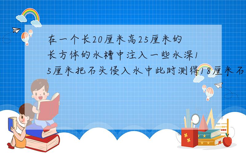 在一个长20厘米高25厘米的长方体的水槽中注入一些水深15厘米把石头侵入水中此时测得18厘米石头多少立方厘