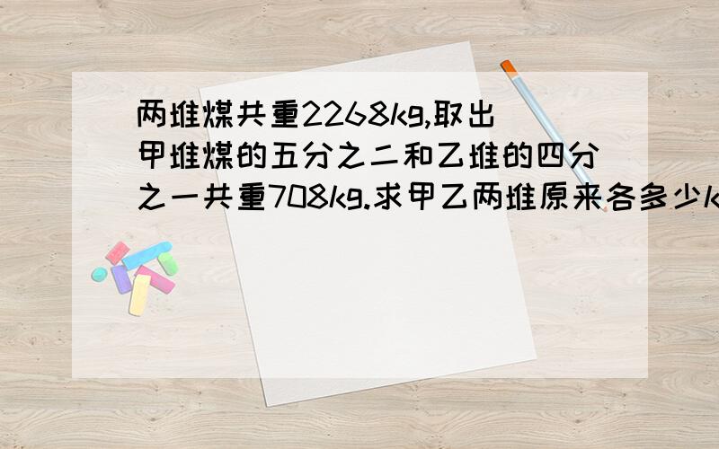 两堆煤共重2268kg,取出甲堆煤的五分之二和乙堆的四分之一共重708kg.求甲乙两堆原来各多少kg?