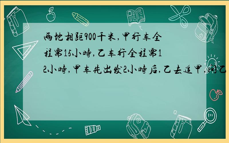 两地相距900千米,甲行车全程需15小时,乙车行全程需12小时,甲车先出发2小时后,乙去追甲,问乙要行多少