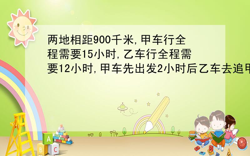 两地相距900千米,甲车行全程需要15小时,乙车行全程需要12小时,甲车先出发2小时后乙车去追甲车,问乙车要走多少千米才