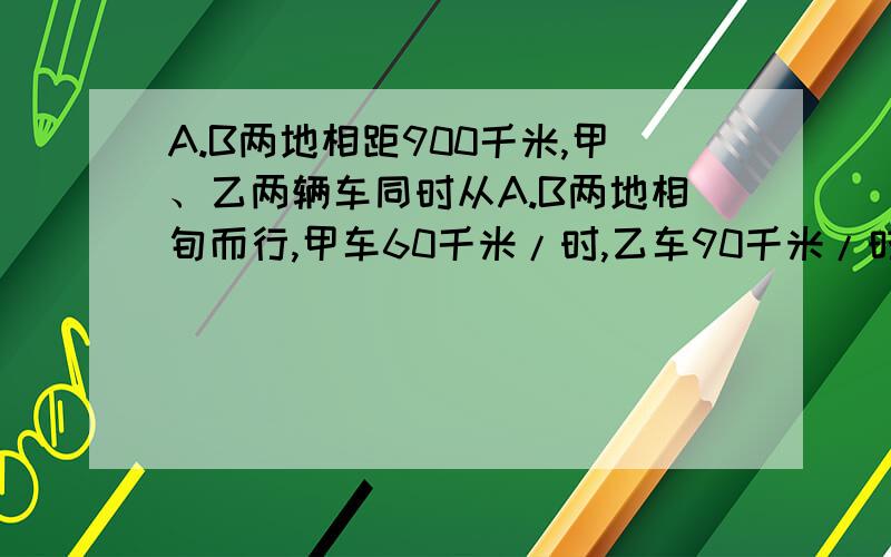 A.B两地相距900千米,甲、乙两辆车同时从A.B两地相旬而行,甲车60千米/时,乙车90千米/时,两午在途中相遇后,甲