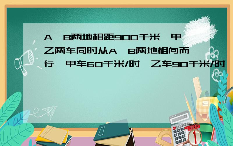 A,B两地相距900千米,甲乙两车同时从A,B两地相向而行,甲车60千米/时,乙车90千米/时,两车在途中相遇后……