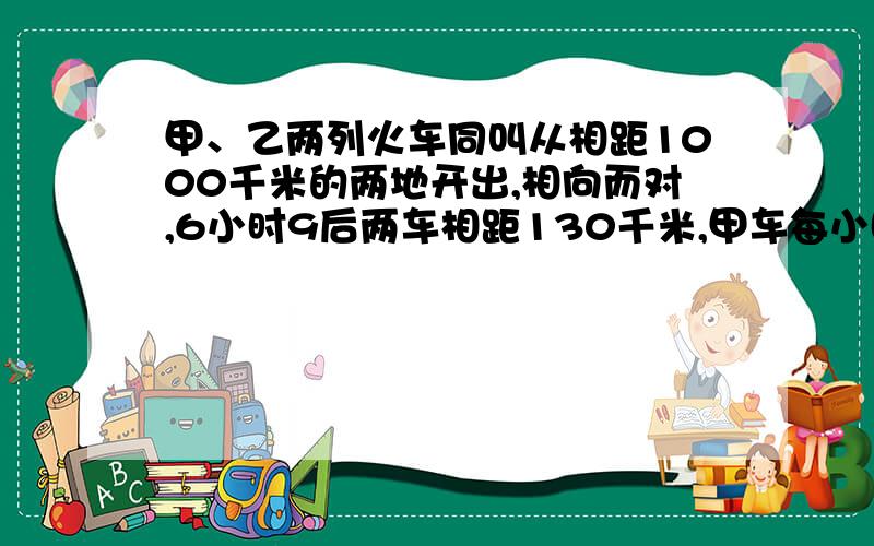 甲、乙两列火车同叫从相距1000千米的两地开出,相向而对,6小时9后两车相距130千米,甲车每小时行85千米,乙车每小时