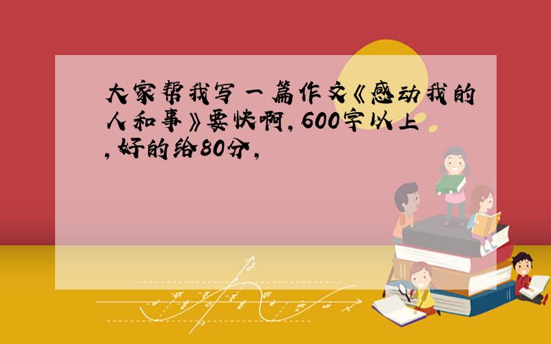 大家帮我写一篇作文《感动我的人和事》要快啊,600字以上,好的给80分,