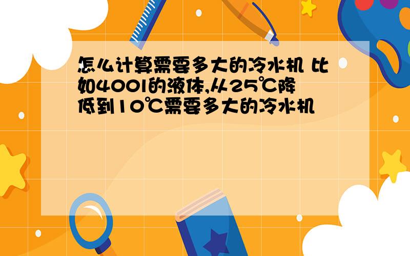 怎么计算需要多大的冷水机 比如400l的液体,从25℃降低到10℃需要多大的冷水机