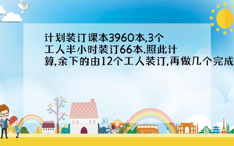 计划装订课本3960本,3个工人半小时装订66本.照此计算,余下的由12个工人装订,再做几个完成?