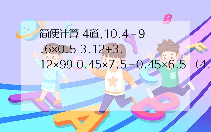 简便计算 4道,10.4-9.6×0.5 3.12+3.12×99 0.45×7.5-0.45×6.5 （4.23+6.