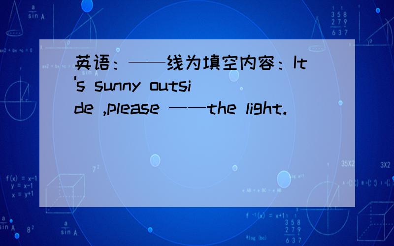 英语：——线为填空内容：It's sunny outside ,please ——the light.