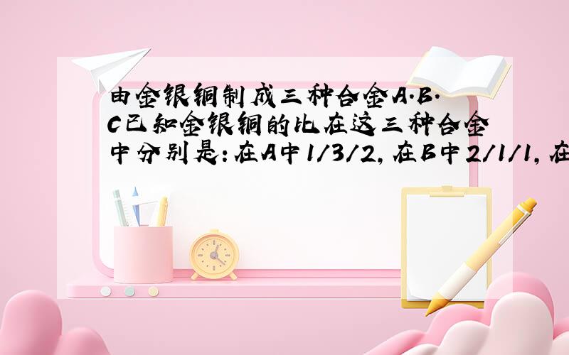 由金银铜制成三种合金A.B.C已知金银铜的比在这三种合金中分别是:在A中1/3/2,在B中2/1/1,在C中1/2/5.