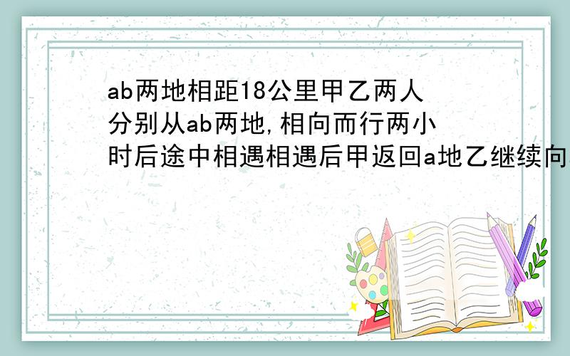 ab两地相距18公里甲乙两人分别从ab两地,相向而行两小时后途中相遇相遇后甲返回a地乙继续向a前进甲回到A地时乙离a地还