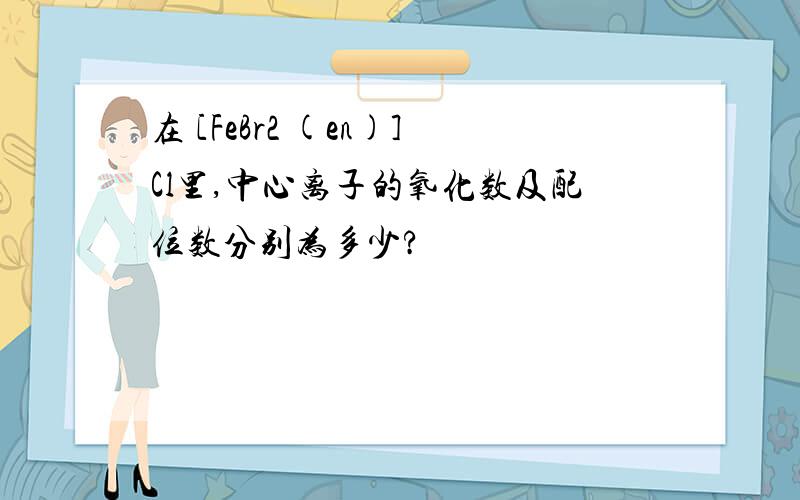 在 [FeBr2 (en)]Cl里,中心离子的氧化数及配位数分别为多少?