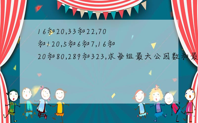 16和20,33和22,70和120,5和6和7,16和20和80,289和323,求每组最大公因数和最小公倍数