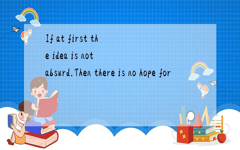 If at first the idea is not absurd.Then there is no hope for