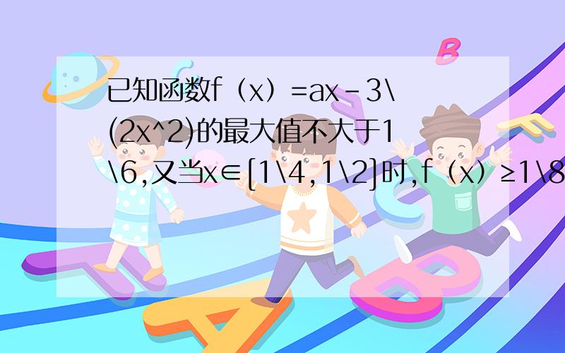 已知函数f（x）=ax-3\(2x^2)的最大值不大于1\6,又当x∈[1\4,1\2]时,f（x）≥1\8,求a