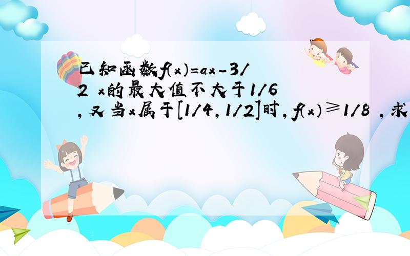 已知函数f（x）＝ax-3/2 x的最大值不大于1/6 ,又当x属于［1/4,1/2］时,f（x）≥1/8 ,求a的值.