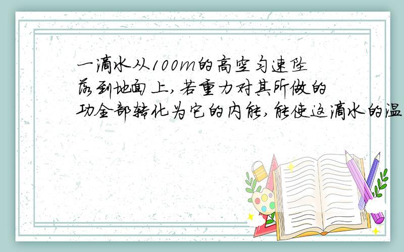 一滴水从100m的高空匀速坠落到地面上,若重力对其所做的功全部转化为它的内能,能使这滴水的温度升高多少?