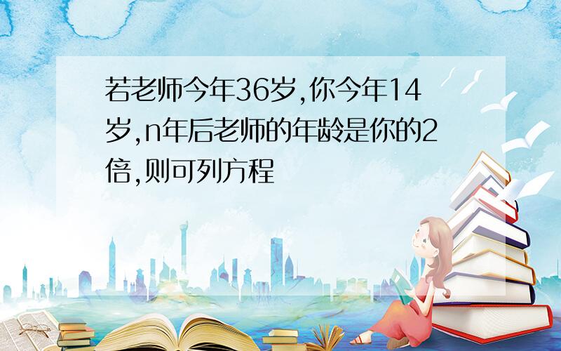 若老师今年36岁,你今年14岁,n年后老师的年龄是你的2倍,则可列方程