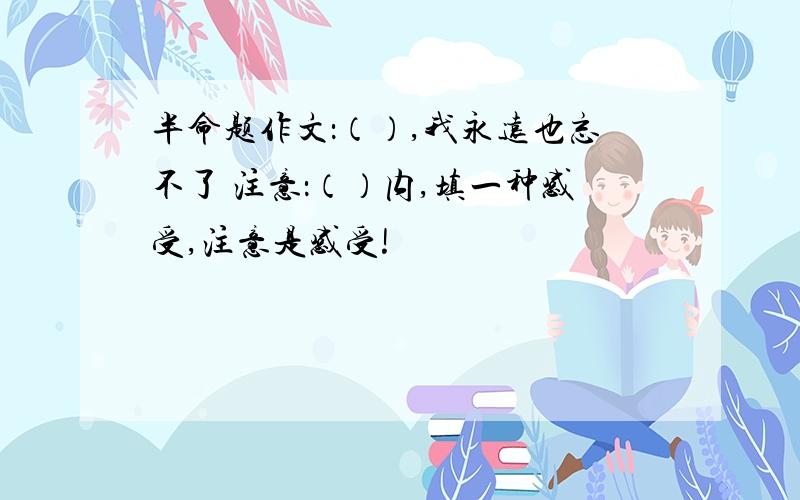 半命题作文：（）,我永远也忘不了 注意：（）内,填一种感受,注意是感受!