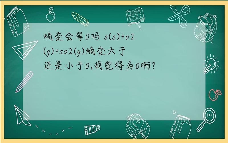 熵变会等0吗 s(s)+o2(g)=so2(g)熵变大于还是小于0,我觉得为0啊?