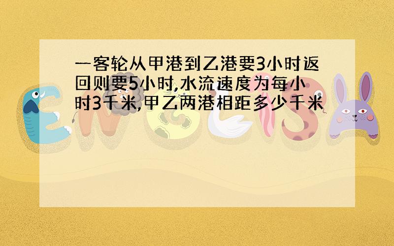 一客轮从甲港到乙港要3小时返回则要5小时,水流速度为每小时3千米,甲乙两港相距多少千米