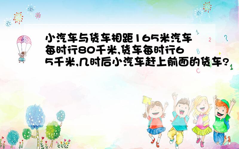 小汽车与货车相距165米汽车每时行80千米,货车每时行65千米,几时后小汽车赶上前面的货车?