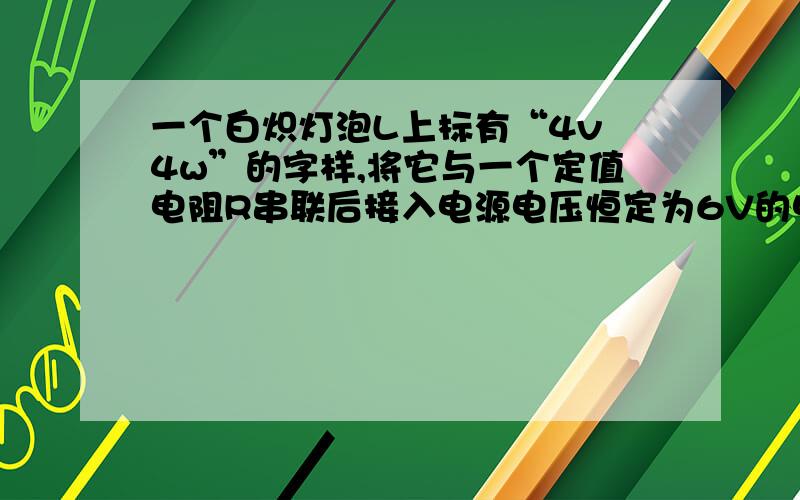 一个白炽灯泡L上标有“4v 4w”的字样,将它与一个定值电阻R串联后接入电源电压恒定为6V的电路中