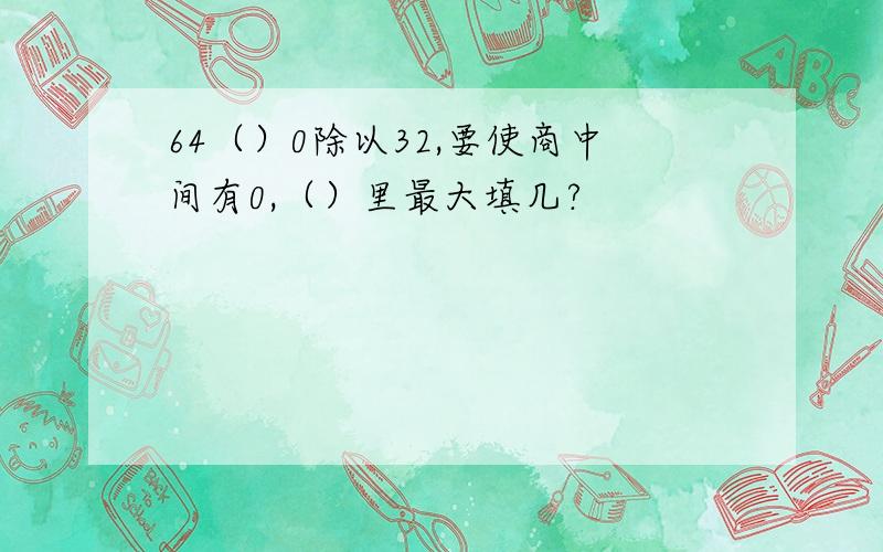 64（）0除以32,要使商中间有0,（）里最大填几?