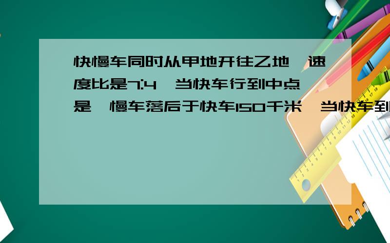 快慢车同时从甲地开往乙地,速度比是7:4,当快车行到中点是,慢车落后于快车150千米,当快车到达乙地是,慢车行了多少千米