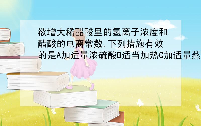 欲增大稀醋酸里的氢离子浓度和醋酸的电离常数,下列措施有效的是A加适量浓硫酸B适当加热C加适量蒸馏水D加