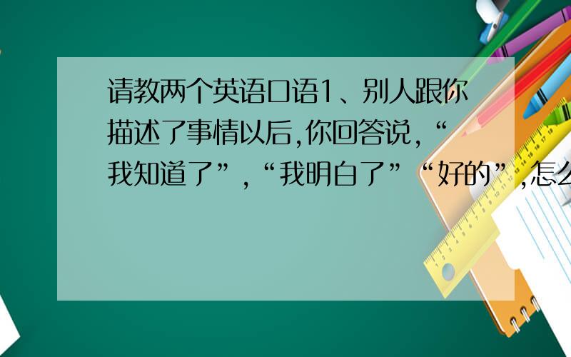 请教两个英语口语1、别人跟你描述了事情以后,你回答说,“我知道了”,“我明白了”“好的”,怎么说2、挂电话前,怕别人还有