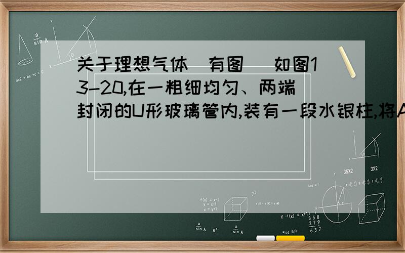 关于理想气体（有图） 如图13-20,在一粗细均匀、两端封闭的U形玻璃管内,装有一段水银柱,将A、B两端的理想气体隔开.